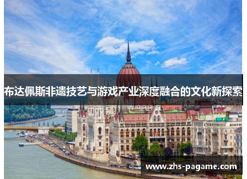 布达佩斯非遗技艺与游戏产业深度融合的文化新探索 布达佩斯非遗技艺与游戏产业深度融合的文化新探索