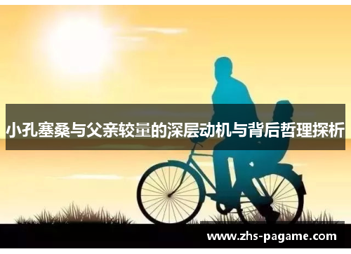 小孔塞桑与父亲较量的深层动机与背后哲理探析 小孔塞桑与父亲较量的深层动机与背后哲理探析