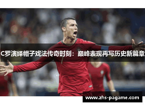C罗演绎帽子戏法传奇时刻:巅峰表现再写历史新篇章 C罗演绎帽子戏法传奇时刻:巅峰表现再写历史新篇章