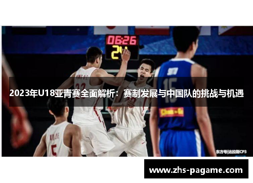2023年U18亚青赛全面解析:赛制发展与中国队的挑战与机遇 2023年U18亚青赛全面解析:赛制发展与中国队的挑战与机遇