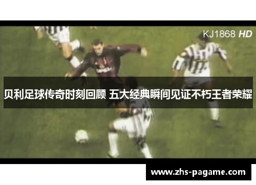 贝利足球传奇时刻回顾 五大经典瞬间见证不朽王者荣耀