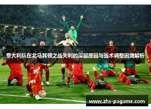 意大利队在北马其顿之战失利的深层原因与战术调整困境解析