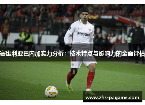塞维利亚巴内加实力分析:技术特点与影响力的全面评估 塞维利亚巴内加实力分析:技术特点与影响力的全面评估
