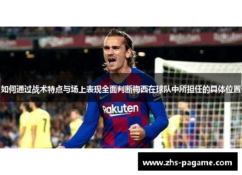 如何通过战术特点与场上表现全面判断梅西在球队中所担任的具体位置 如何通过战术特点与场上表现全面判断梅西在球队中所担任的具体位置