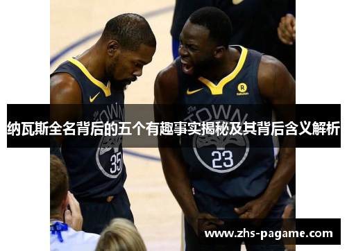 纳瓦斯全名背后的五个有趣事实揭秘及其背后含义解析 纳瓦斯全名背后的五个有趣事实揭秘及其背后含义解析