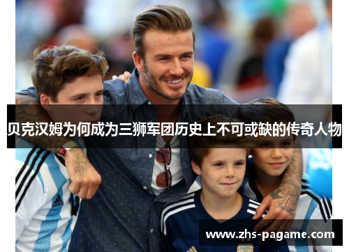 贝克汉姆为何成为三狮军团历史上不可或缺的传奇人物 贝克汉姆为何成为三狮军团历史上不可或缺的传奇人物