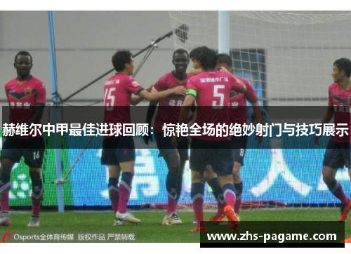 赫维尔中甲最佳进球回顾:惊艳全场的绝妙射门与技巧展示 赫维尔中甲最佳进球回顾:惊艳全场的绝妙射门与技巧展示