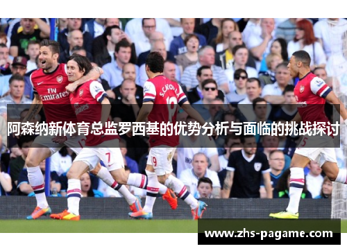 阿森纳新体育总监罗西基的优势分析与面临的挑战探讨 阿森纳新体育总监罗西基的优势分析与面临的挑战探讨