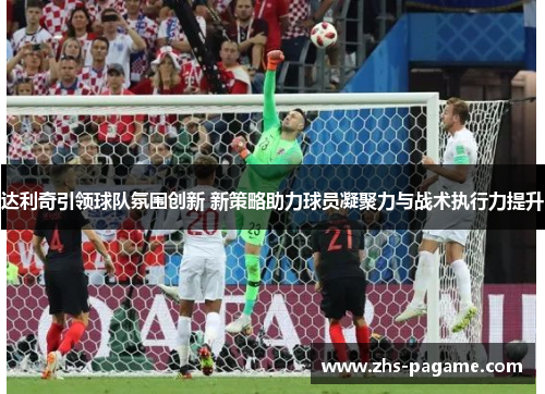 达利奇引领球队氛围创新 新策略助力球员凝聚力与战术执行力提升