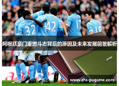 阿根廷豪门重燃斗志背后的原因及未来发展前景解析