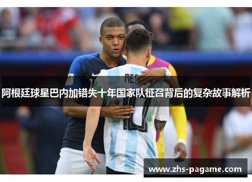 阿根廷球星巴内加错失十年国家队征召背后的复杂故事解析