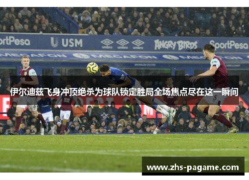 伊尔迪兹飞身冲顶绝杀为球队锁定胜局全场焦点尽在这一瞬间