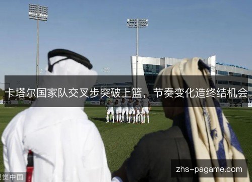 卡塔尔国家队交叉步突破上篮,节奏变化造终结机会 卡塔尔国家队交叉步突破上篮,节奏变化造终结机会
